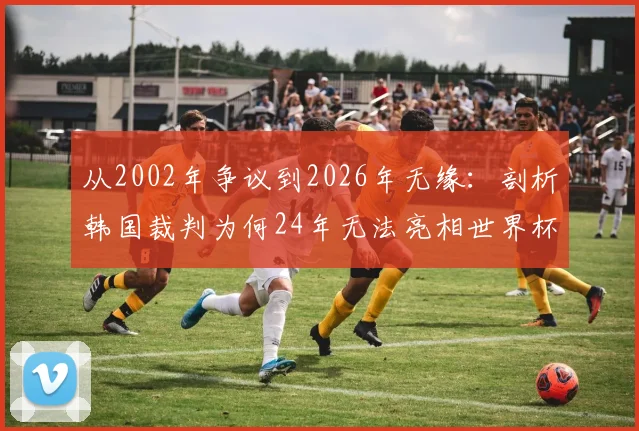 从2002年争议到2026年无缘:剖析韩国裁判为何24年无法亮相世界杯舞台